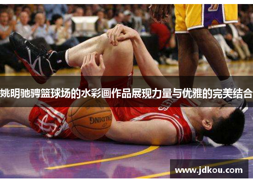 姚明驰骋篮球场的水彩画作品展现力量与优雅的完美结合