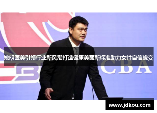姚明医美引领行业新风潮打造健康美丽新标准助力女性自信蜕变
