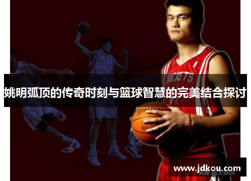 姚明弧顶的传奇时刻与篮球智慧的完美结合探讨